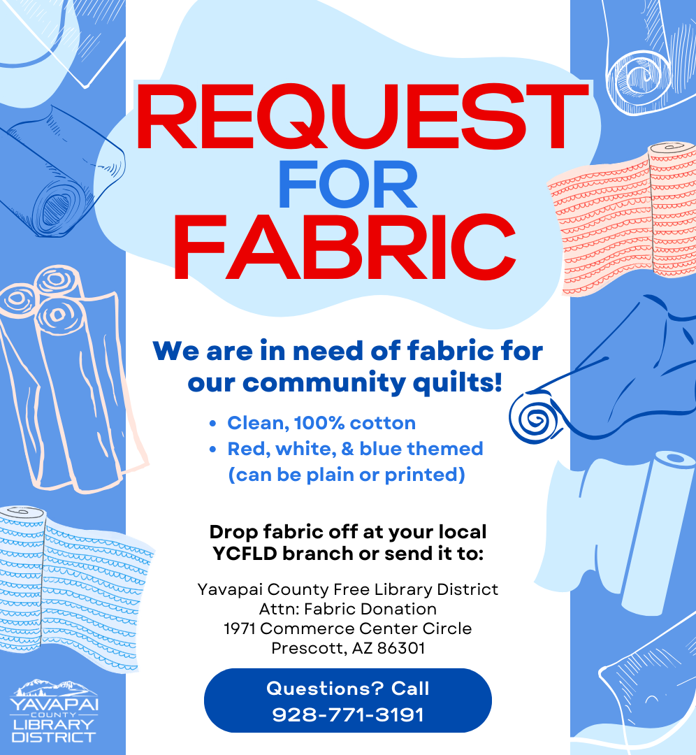 Request for Fabric! We are in need of fabric for our community quilts. We're looking for clean, 100% cotton in red, white, or blue plain or printed. Drop fabric off at your local YCFLD branch or mail it to Yavapai County Free Library District, Attention: Fabric Donation, 1971 Commerce Center Circle, Prescott, AZ 86301